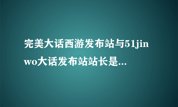 完美大话西游发布站与51jinwo大话发布站站长是一个人吗？