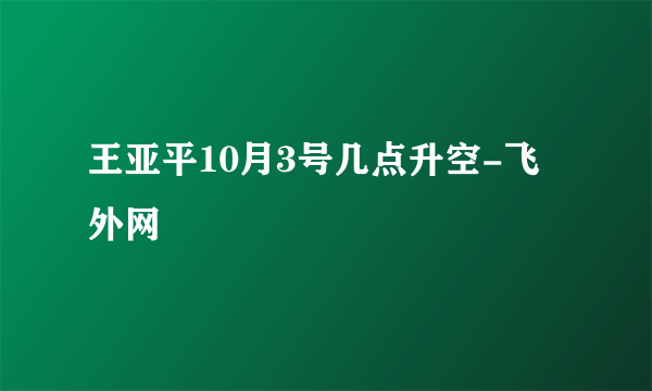 王亚平10月3号几点升空-飞外网