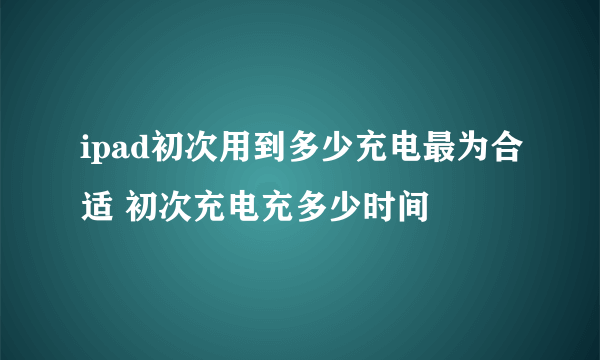 ipad初次用到多少充电最为合适 初次充电充多少时间