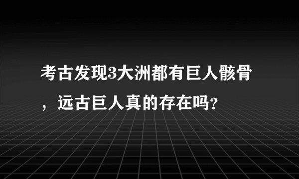 考古发现3大洲都有巨人骸骨，远古巨人真的存在吗？