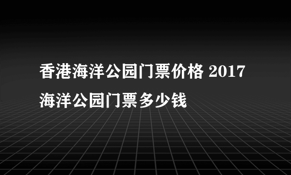 香港海洋公园门票价格 2017海洋公园门票多少钱