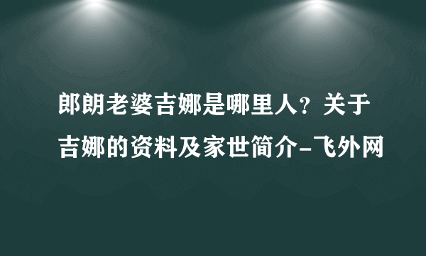 郎朗老婆吉娜是哪里人？关于吉娜的资料及家世简介-飞外网