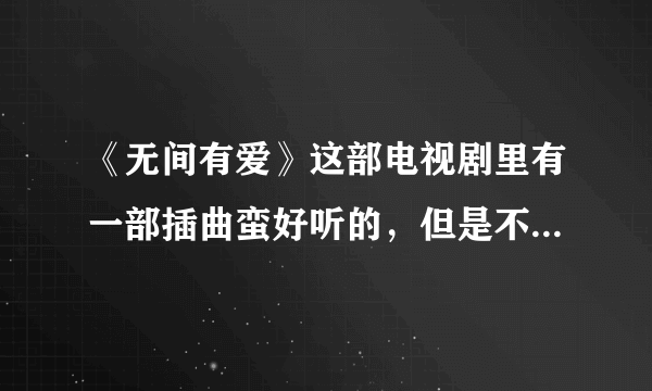 《无间有爱》这部电视剧里有一部插曲蛮好听的，但是不知道叫啥名，麻烦告诉我下这里面所有的插曲和主题曲