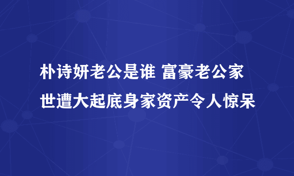 朴诗妍老公是谁 富豪老公家世遭大起底身家资产令人惊呆