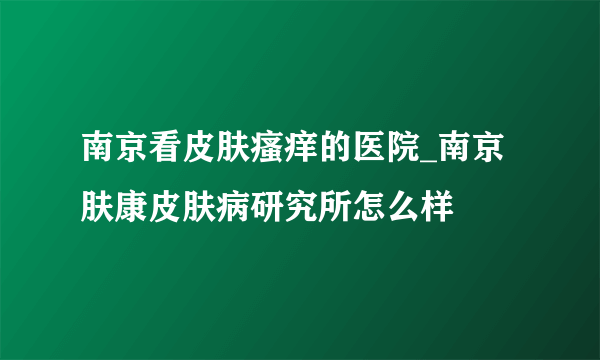 南京看皮肤瘙痒的医院_南京肤康皮肤病研究所怎么样