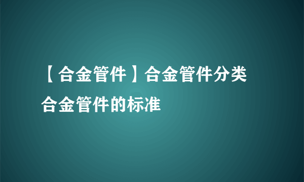 【合金管件】合金管件分类 合金管件的标准