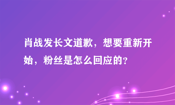 肖战发长文道歉，想要重新开始，粉丝是怎么回应的？