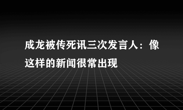 成龙被传死讯三次发言人：像这样的新闻很常出现