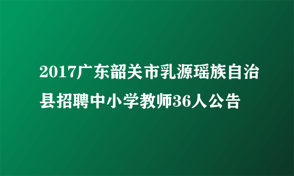 2017广东韶关市乳源瑶族自治县招聘中小学教师36人公告