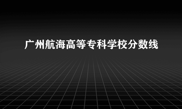 广州航海高等专科学校分数线