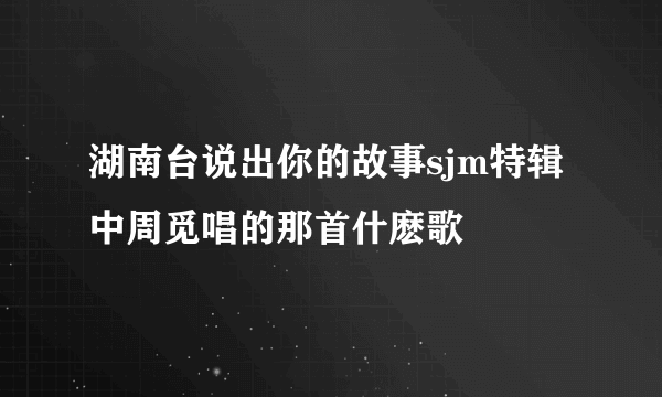 湖南台说出你的故事sjm特辑中周觅唱的那首什麽歌