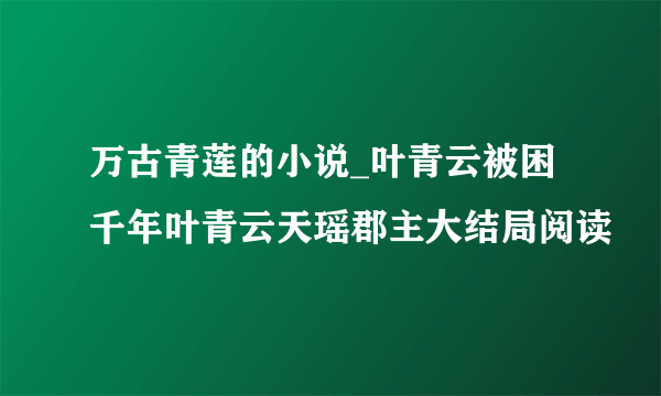 万古青莲的小说_叶青云被困千年叶青云天瑶郡主大结局阅读