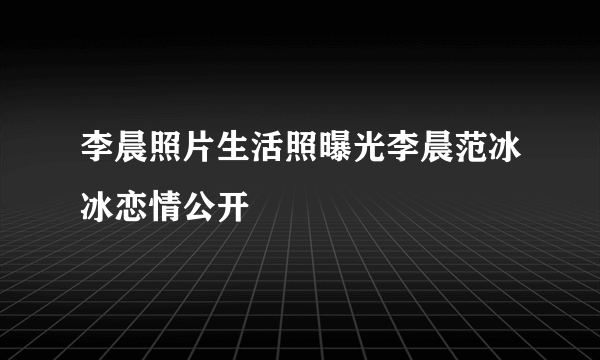 李晨照片生活照曝光李晨范冰冰恋情公开