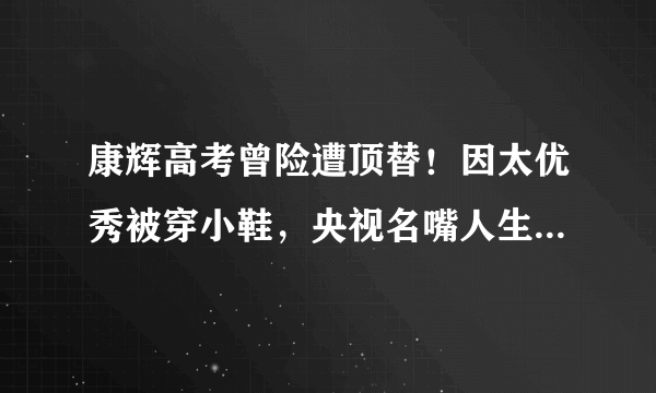 康辉高考曾险遭顶替！因太优秀被穿小鞋，央视名嘴人生差点被改写