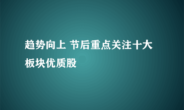 趋势向上 节后重点关注十大板块优质股