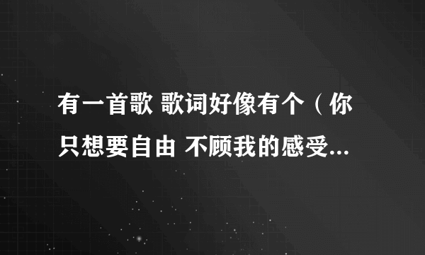 有一首歌 歌词好像有个（你只想要自由 不顾我的感受） 但是我查不着啊 是女生唱的 声音不是很甜