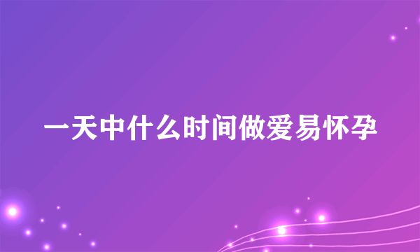 一天中什么时间做爱易怀孕