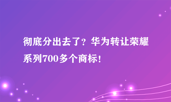 彻底分出去了？华为转让荣耀系列700多个商标！