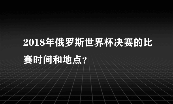 2018年俄罗斯世界杯决赛的比赛时间和地点？