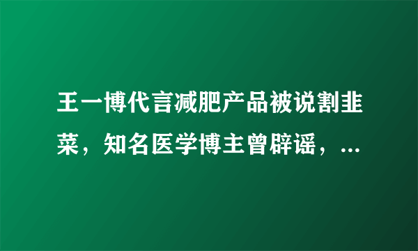 王一博代言减肥产品被说割韭菜，知名医学博主曾辟谣，纯智商税