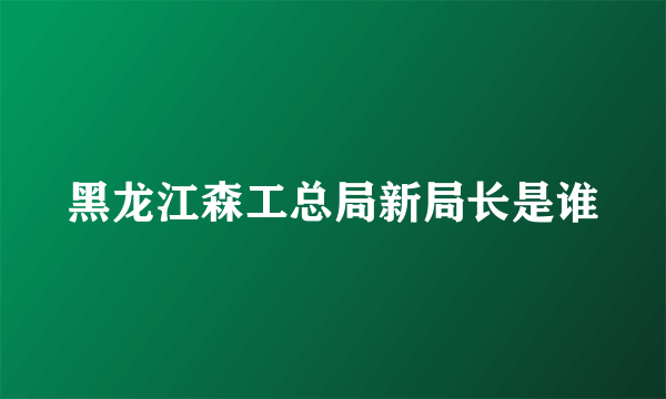 黑龙江森工总局新局长是谁