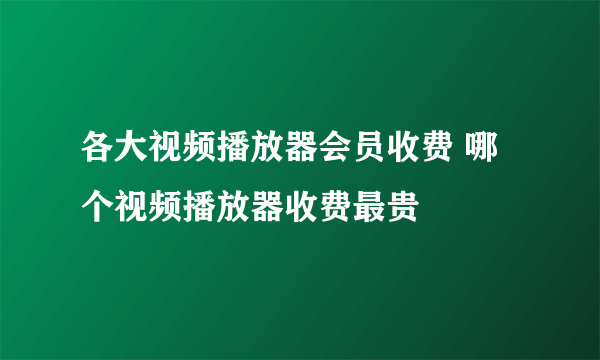 各大视频播放器会员收费 哪个视频播放器收费最贵