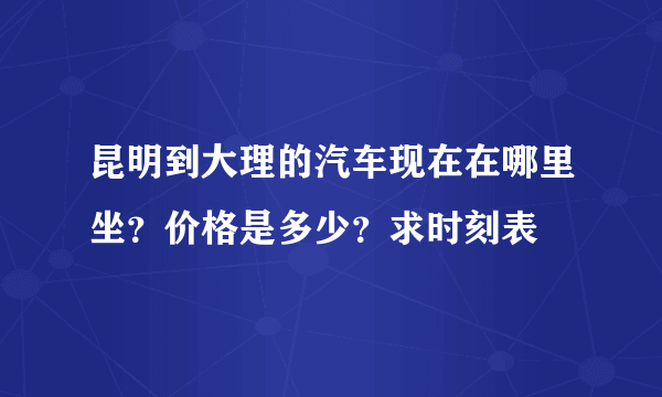 昆明到大理的汽车现在在哪里坐？价格是多少？求时刻表