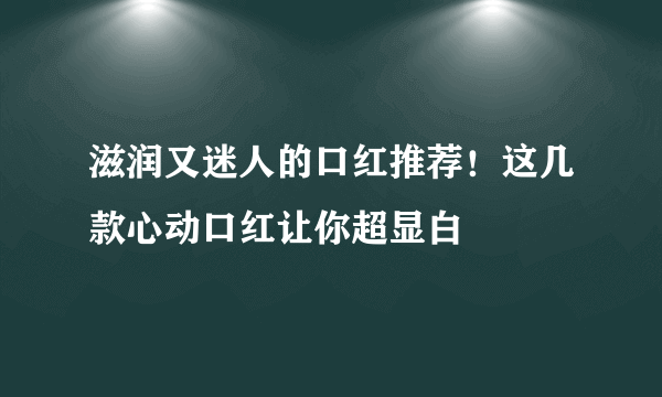 滋润又迷人的口红推荐！这几款心动口红让你超显白