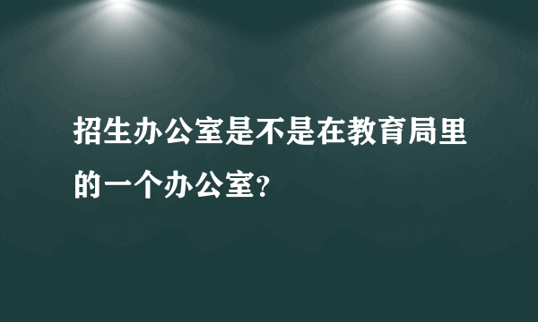 招生办公室是不是在教育局里的一个办公室？