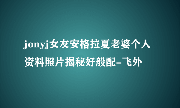 jonyj女友安格拉夏老婆个人资料照片揭秘好般配-飞外