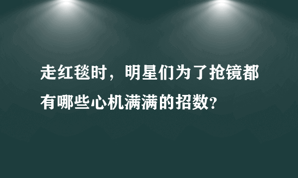 走红毯时，明星们为了抢镜都有哪些心机满满的招数？