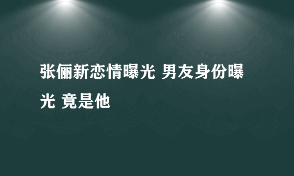 张俪新恋情曝光 男友身份曝光 竟是他