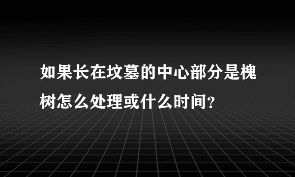 如果长在坟墓的中心部分是槐树怎么处理或什么时间？