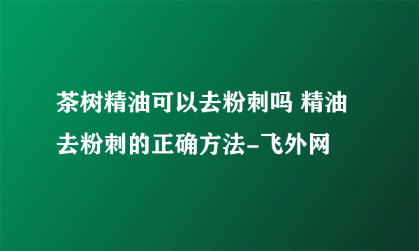 茶树精油可以去粉刺吗 精油去粉刺的正确方法-飞外网