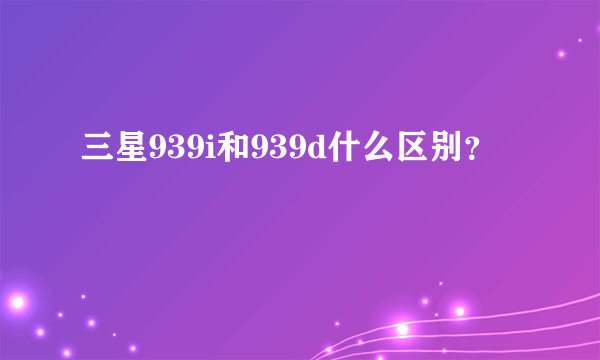 三星939i和939d什么区别？