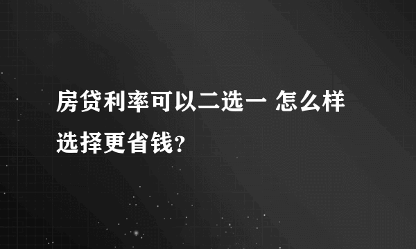 房贷利率可以二选一 怎么样选择更省钱？