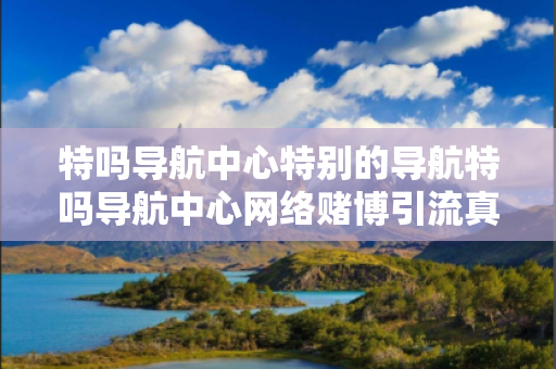特吗导航中心特别的导航特吗导航中心网络赌博引流真相：结合真实案例理性看待12-23-34-45-01-17 T:29