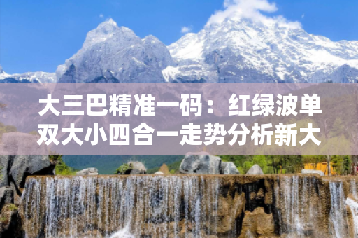 大三巴精准一码：红绿波单双大小四合一走势分析新大三 四码合一大三巴精准一码：红绿波单双大小四合一走势分析预测牛、虎、狗、鸡：理性购彩远离欺诈