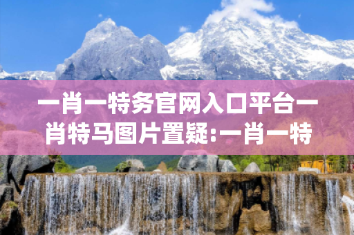 一肖一特务官网入口平台一肖特马图片置疑:一肖一特务官网入口平台生肖预测{联想词}真的准吗？2026最新案例警示12-24-36-08-17-45 T:33