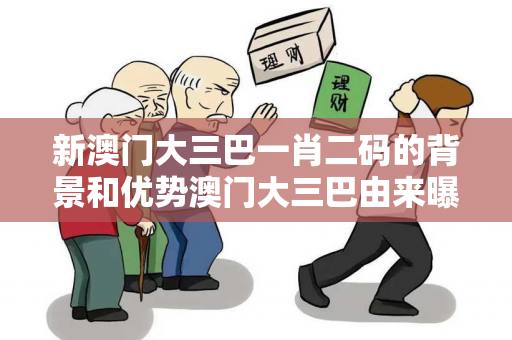 新澳门大三巴一肖二码的背景和优势澳门大三巴由来曝光:新澳门大三巴一肖二码虚假宣传：防范二维码引流陷阱 12-05-23-34-17-45 T:28