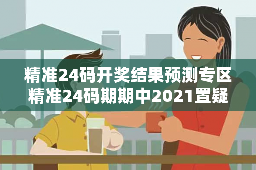 精准24码开奖结果预测专区精准24码期期中2021置疑:精准24码开奖结果预测专区24码预测真相揭秘：结合真实案例理性看待