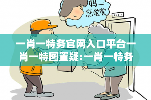 一肖一特务官网入口平台一肖一特图置疑:一肖一特务官网入口平台生肖预测马、龙、蛇、兔{联想词}：2026最新案例警示 12-05-23-41-37-19 T:23