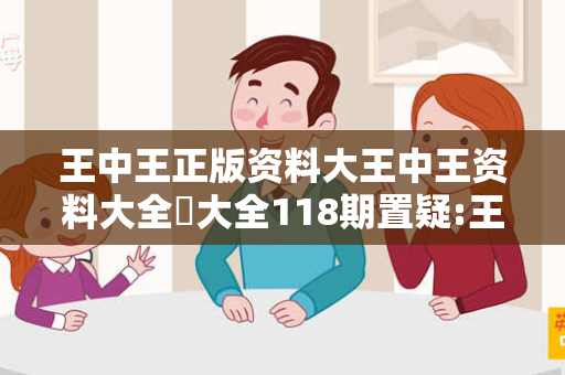 王中王正版资料大王中王资料大全枓大全118期置疑:王中王正版资料大马、龙、蛇、兔预测真相：2026最新案例警示 02-14-26-38-11-07 T:23