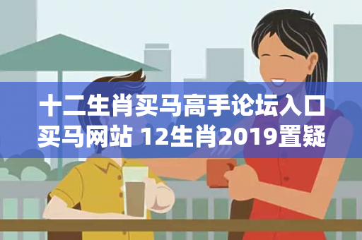 十二生肖买马高手论坛入口买马网站 12生肖2019置疑:十二生肖买马高手论坛入口生肖预测{联想词}真的准吗？2026最新案例警示