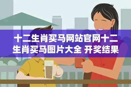 十二生肖买马网站官网十二生肖买马图片大全 开奖结果置疑:十二生肖买马网站官网生肖预测{联想词}真的准吗？2026最新案例警示 15-23-07-34-41-12 T:08