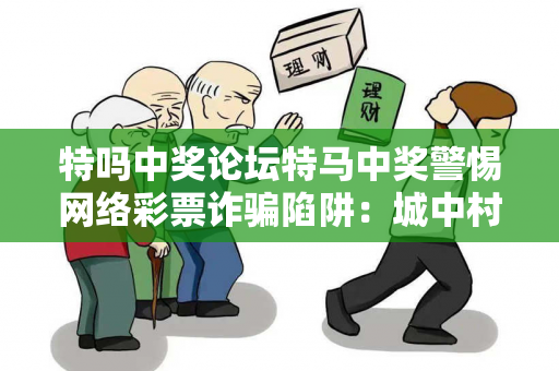 特吗中奖论坛特马中奖警惕网络彩票诈骗陷阱：城中村出租屋居民遭遇连环骗局