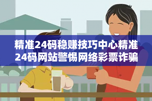 精准24码稳赚技巧中心精准24码网站警惕网络彩票诈骗陷阱：城中村出租屋里的血泪教训