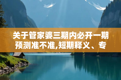 关于管家婆三期内必开一期预测准不准,短期释义、专家解析解释与落实-抵制欺骗承的信息