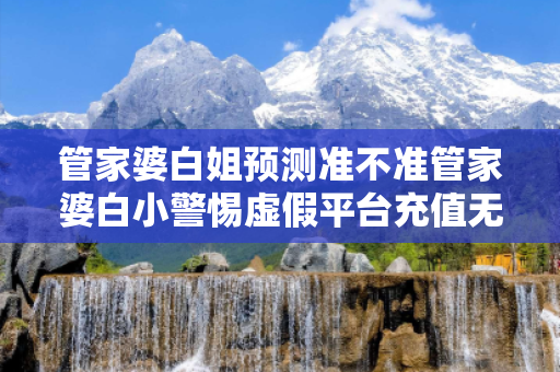 管家婆白姐预测准不准管家婆白小警惕虚假平台充值无法提现型骗局：城乡结合部居民遭遇连环骗局
