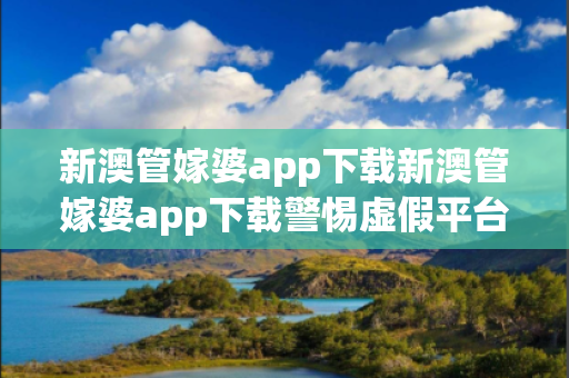 新澳管嫁婆app下载新澳管嫁婆app下载警惕虚假平台充值无法提现型诈骗：城乡结合部居民遭遇连环骗局